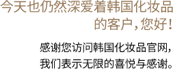 今天也仍然深爱着韩国化妆品的客户，您好！ 感谢您访问韩国化妆品官网，我们表示无限的喜悦与感谢。