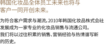 韩国化妆品全体员工未来也将与客户一同开创未来。 为符合客户需求与潮流，2010年韩国化妆品株式会社发展成为一家专业的化妆品销售与流通公司。我们将以过往积累的销售、营销经验与热情谱写新的历史。