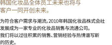 韩国化妆品全体员工未来也将与客户一同开创未来。 为符合客户需求与潮流，2010年韩国化妆品株式会社发展成为一家专业的化妆品销售与流通公司。我们将以过往积累的销售、营销经验与热情谱写新的历史。