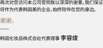 再次对您访问本公司官网致以深深的谢意，我们保证将作为代表韩国美的企业，始终陪伴在您的身边。 谢谢。 韩国化妆品株式会社代表理事 李容焌