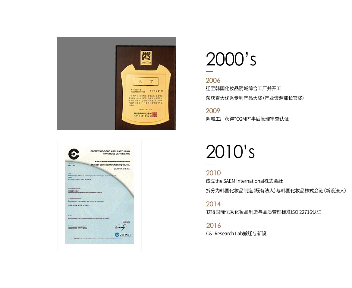 2000’s 2006 迁至韩国化妆品阴城综合工厂并开工；荣获百大优秀专利产品大奖（产业资源部长官奖）2009 阴城工厂获得“CGMP”事后管理审查认证 2010’s 2010 成立the SAEM International株式会社；拆分为韩国化妆品制造（既有法人）与韩国化妆品株式会社（新设法人）2014 获得国际优秀化妆品制造与品质管理标准ISO 22716认证 2016 C&I Research Lab搬迁与新设