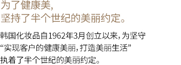 为了客户的健康美丽，执着半个世纪的美丽的唯一约定韩国化妆品自1962年3月创立以来，为信守“实现客户的健康美丽，打造美丽生活”的约定，半个世纪以来只执着于一条路。