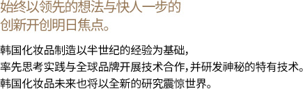 始终以领先的想法与快人一步的创新开创明日焦点。 韩国化妆品制造以半世纪的经验为基础，率先思考实践与全球品牌开展技术合作，并研发神秘的特有技术。韩国化妆品未来也将以全新的研究震惊世界。