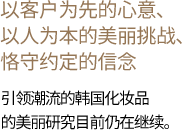 以客户为先的心意、以人为本的美丽挑战、恪守约定的信念 引领潮流的韩国化妆品的美丽研究目前仍在继续。