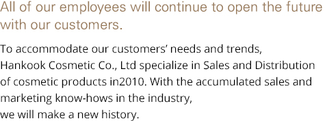 In the coming years, Hankook Cosmetics will strive to further embrace our customers. To accommodate the needs and trends of our customers, Hankook Cosmetics Co., Ltd evolved into a company specializing in the sales and distribution of cosmetic products in 2010. With its accumulated experiences in business and marketing knowhow, it will forge a new history with passionate fervor.