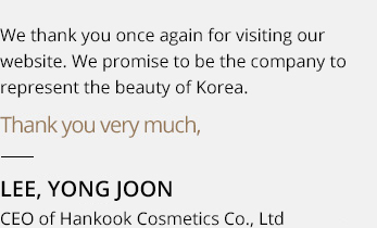 We thank you once again for visiting our website. We promise that we will always be by the sides of our customers and remain a company that best represents the beauty of Korea. Thank you very much, Lee Yong-joon, President of Hankook Cosmetics Co., Ltd 