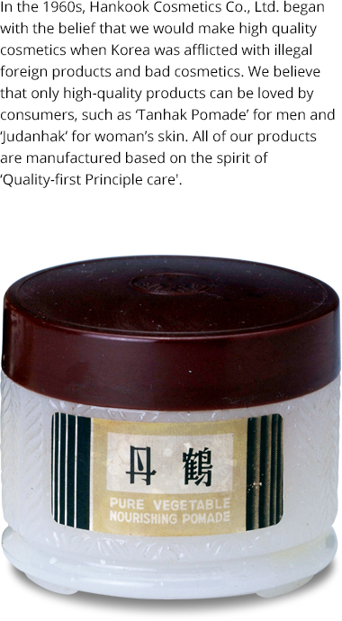 Hankook Cosmetics was established with a conviction to produce high-quality cosmetics during a time when Korea was suffering from counterfeit overseas products and substandard cosmetics in the 1960s. Starting with ‘Tanhak Pomade’ for men and ‘Jutanhak’ for the skin of women, Hankook Cosmetics has been producing its products according to its ‘Quality-First Principle’ under the belief that only quality products can be truly embraced by consumers.