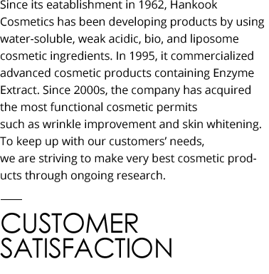 Since its eatablishment in 1962, Hankook Cosmetics has been developing products by using water-soluble, weak acidic, bio, and liposome cosmetic ingredients. In 1995, it commercialized advanced cosmetic products containing Enzyme Extract. Since the 2000s, it has acquired the largest number of permits for functional cosmetic permits such as wrinkle improvement and skin whitening. To keep up with the diverse demands of customers, Hankook Cosmetics is striving to make the very best cosmetic products through ongoing research. CUSTOMER SATISFACTION