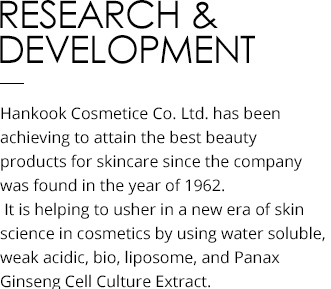 Research & Development Hankook Cosmetics Co. Ltd. has been helping to attain the best beauty by producing the most suitable cosmetics for the skin of Koreans since its founding in 1962. It is helping to usher in a new era of skin science in cosmetics by using water soluble, weak acidic, bio, liposome, and Panax Ginseng Cell Culture Extract.