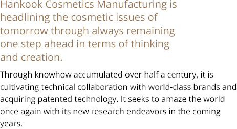 Hankook Cosmetics Manufacturing is headlining the cosmetic issues of tomorrow through always remaining one step ahead in terms of thinking and creation. Through knowhow accumulated over half a century, it is cultivating technical collaboration  with world-class brands and acquiring patented technology. It seeks to amaze the world once again with its new research endeavors in the coming years.