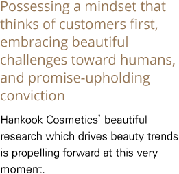 Possessing a mindset that thinks of customers first, embracing beautiful challenges toward humans, and promise-upholding conviction Hankook Cosmetics’ beautiful research which drives beauty trends is propelling forward at this very moment.