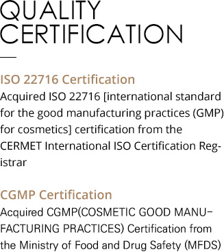QUALITY CERTIFICATION ISO 22716 Certification Acquired ISO 22716 [international standard for the good manufacturing practices (GMP) for cosmetics] certification from the CERMET International ISO Certification Registrar CGMP Certification Acquired CGMP(COSMETIC GOOD MANUFACTURING PRACTICES) Certification from the Ministry of Food and Drug Safety (MFDS) 