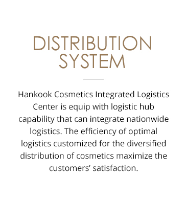DISTRIBUTION SYSTEM Hankook Cosmetics Integrated Logistics Center is equipped with a logistics hub capability that integrates nationwide logistics. The efficiency of optimal logistics customized for the diversified distribution of cosmetics maximizes customers satisfaction.