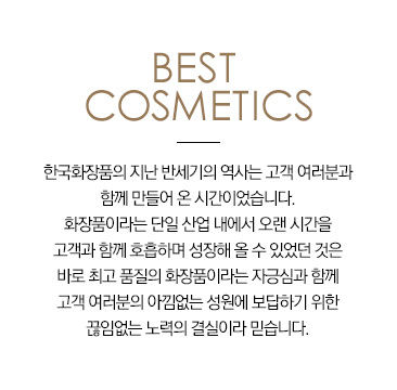 Best cosmetics 한국화장품의 지난 반세기의 역사는 고객 여러분과 함께 만들어 온 시간이었습니다. 화장품이라는 단일 산업 내에서 오랜 시간을 고객과 함께 호흡하며 성장해 올 수 있었던 것은 바로 최고 품질의 화장품이라는 자긍심과 함께 고객 여러분의 아낌없는 성원에 보답하기 위한 끊임없는 노력의 결실이라 믿습니다.