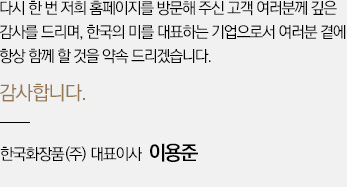 다시 한 번 저희 홈페이지를 방문해 주신 고객 여러분께 깊은 감사를 드리며, 한국의 미를 대표하는 기업으로서 여러분 곁에 항상 함께 할 것을 약속 드리겠습니다. 감사합니다. (주) 한국화장품 대표이사  이용준