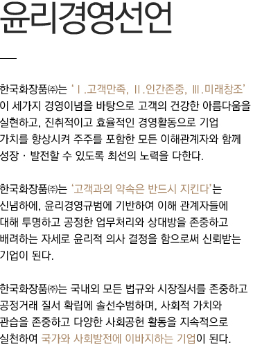 한국화장품㈜는 ‘Ⅰ.고객만족, Ⅱ.인간존중, Ⅲ.미래창조’ 이 세가지 경영이념을 바탕으로 고객의 건강한 아름다움을 실현하고, 진취적이고 효율적인 경영활동으로 기업 가치를 향상시켜 주주를 포함한 모든 이해관계자와 함께 성장 · 발전할 수 있도록 최선의 노력을 다한다.
						한국화장품㈜는 ‘고객과의 약속은 반드시 지킨다’는 신념하에, 윤리경영규범에 기반하여 이해 관계자들에 대해 투명하고 공정한 업무처리와 상대방을 존중하고 배려하는 자세로 윤리적 의사 결정을 함으로써 신뢰받는 기업이 된다.
						한국화장품㈜는 국내외 모든 법규와 시장질서를 존중하고 공정거래 질서 확립에 솔선수범하며, 사회적 가치와 관습을 존중하고 다양한 사회공헌 활동을 지속적으로 실천하여 국가와 사회발전에 이바지하는 기업이 된다.