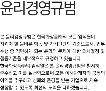 본 윤리경영규범은 한국화장품㈜의 모든 임직원이 지켜야 할 올바른 행동 및 가치판단의 기준으로서, 업무 수행 중 직면하게 되는 윤리적 문제에 대한 의사결정 및 행동기준을 세부적으로 규정하고 있습니다.
						한국화장품㈜의 임직원은 본 윤리경영규범을 철저히 준수하고 이를 실천함으로써 모든 이해관계자와 공동의 이익을 추구하고 신뢰와 존경을 받는 기업으로 지속 성장할 수 있도록 최선의 노력을 다하겠습니다.