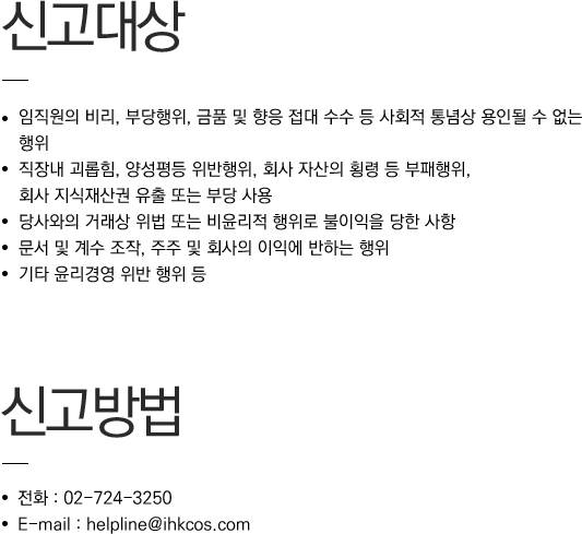 신고대상 / 임직원의 비리, 부당행위, 금품 및 향응 접대 수수 등 사회적 통념상 용인될 수 없는 행위 / 직장내 괴롭힘, 양성평등 위반행위, 회사 자산의 횡령 등 부패행위, 회사 지식재산권 유출 또는 부당 사용 / 당사와의 거래상 위법 또는 비윤리적 행위로 불이익을 당한 사항 / 문서 및 계수 조작, 주주 및 회사의 이익에 반하는 행위 / 기타 윤리경영 위반 행위 등 // 신고방법 / 전화 : 02-724-3250 / E-mail : help@ihkcos.com