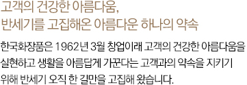 고객의 건강한 아름다움, 반세기를 고집해온 아름다운 하나의 약속 한국화장품은 1962년 3월 창업이래 고객의 건강한 아름다움을 실현하고 생활을 아름답게 가꾼다는 고객과의 약속을 지키기 위해 반세기 오직 한 길만을 고집해 왔습니다.