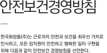 안전보건경영방침 한국화장품(주)는 근로자의 안전과 보건을 최우선 가치로 인식하고, 모든 임직원이 안전하고 행복한 일터 구현을 위해 다음과 같이 안전보건 경영방침을 선언한다.